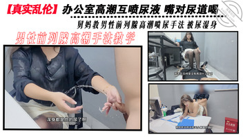 【真实乱伦】和舅妈的尿办公室高潮互喷尿  舅妈教男性前列腺高潮喷尿手法0